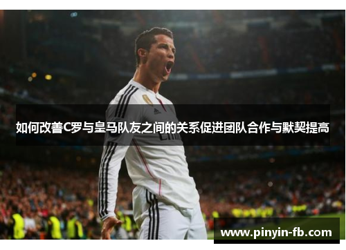 如何改善C罗与皇马队友之间的关系促进团队合作与默契提高
