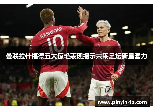 曼联拉什福德五大惊艳表现揭示未来足坛新星潜力