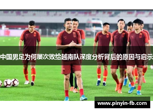中国男足为何屡次败给越南队深度分析背后的原因与启示 中国男足为何屡次败给越南队深度分析背后的原因与启示