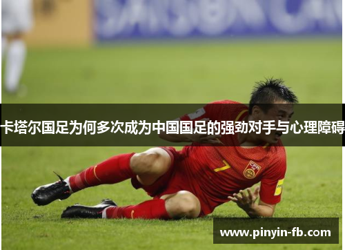 卡塔尔国足为何多次成为中国国足的强劲对手与心理障碍 卡塔尔国足为何多次成为中国国足的强劲对手与心理障碍