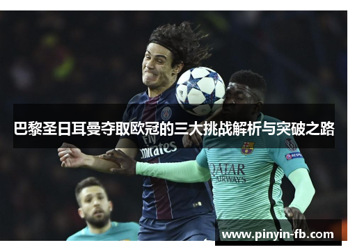 巴黎圣日耳曼夺取欧冠的三大挑战解析与突破之路 巴黎圣日耳曼夺取欧冠的三大挑战解析与突破之路