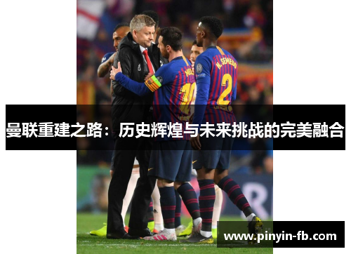 曼联重建之路:历史辉煌与未来挑战的完美融合 曼联重建之路:历史辉煌与未来挑战的完美融合