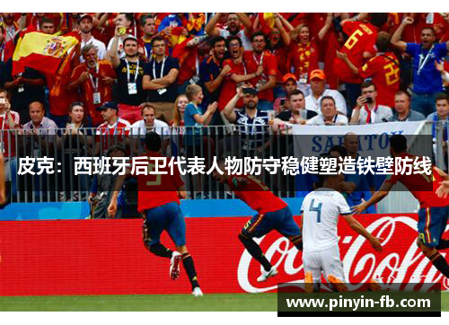 皮克：西班牙后卫代表人物防守稳健塑造铁壁防线