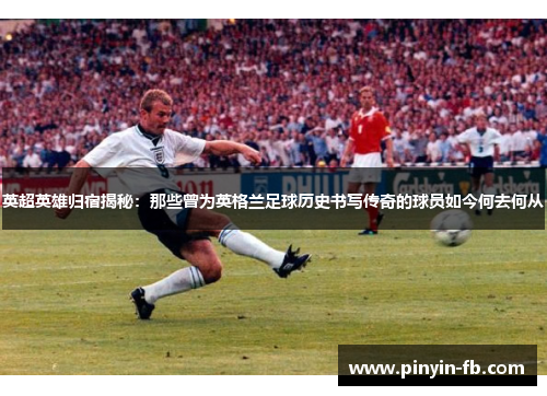 英超英雄归宿揭秘：那些曾为英格兰足球历史书写传奇的球员如今何去何从