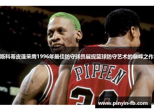 斯科蒂皮蓬荣膺1996年最佳防守球员展现篮球防守艺术的巅峰之作