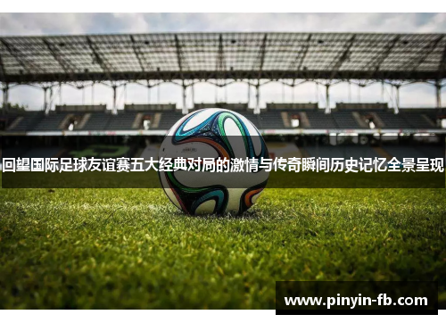 回望国际足球友谊赛五大经典对局的激情与传奇瞬间历史记忆全景呈现