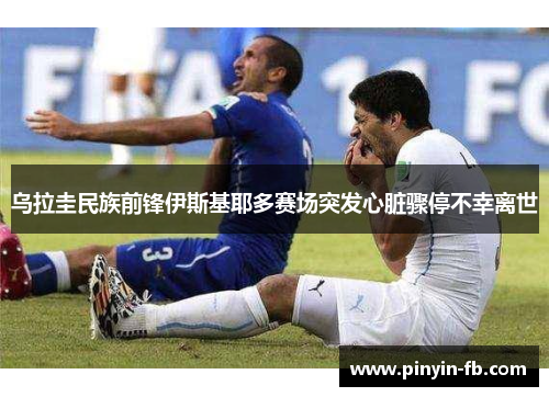 乌拉圭民族前锋伊斯基耶多赛场突发心脏骤停不幸离世