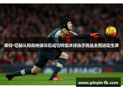 佩特·切赫从阿森纳退役后成功转型冰球选手挑战全新运动生涯