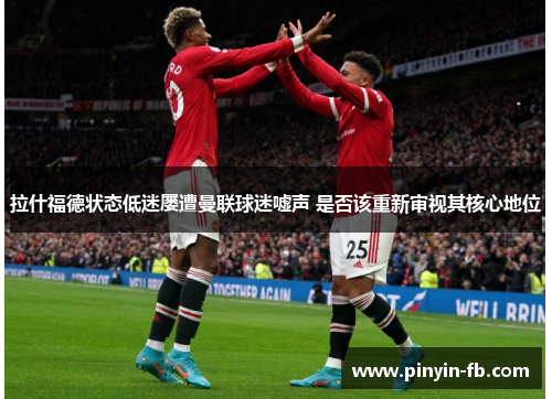 拉什福德状态低迷屡遭曼联球迷嘘声 是否该重新审视其核心地位 拉什福德状态低迷屡遭曼联球迷嘘声 是否该重新审视其核心地位