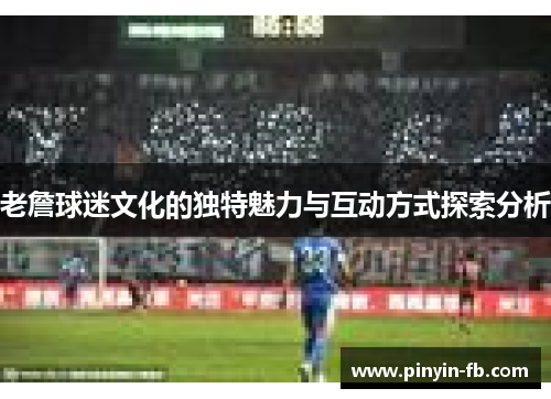 老詹球迷文化的独特魅力与互动方式探索分析 老詹球迷文化的独特魅力与互动方式探索分析