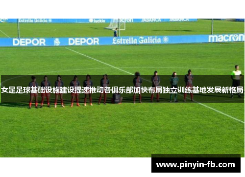女足足球基础设施建设提速推动各俱乐部加快布局独立训练基地发展新格局 女足足球基础设施建设提速推动各俱乐部加快布局独立训练基地发展新格局