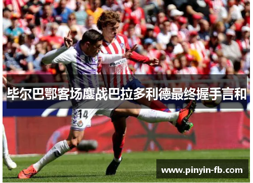 毕尔巴鄂客场鏖战巴拉多利德最终握手言和