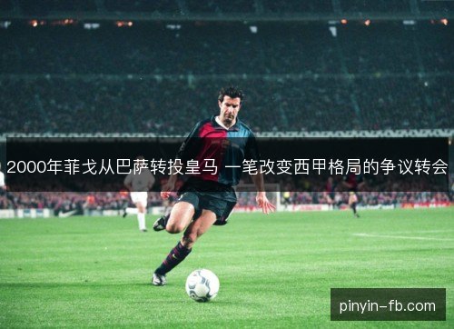 2000年菲戈从巴萨转投皇马 一笔改变西甲格局的争议转会